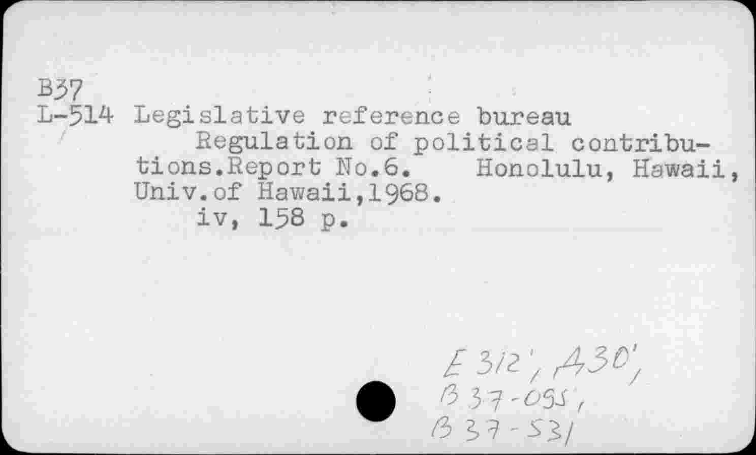 ﻿b$7
L-514 Legislative reference bureau
Regulation of political contributions.Report No.6.	Honolulu, Hawaii
Univ.of Hawaii,1968.
iv, 158 p.
/3/2;^;
A
/3 2,7-5'3/